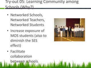 Try-out 05: Learning Community among Schools (Why?) Networked Schools, Networked Teachers, Networked Students Increase exposure of MOS students (also to diminish the SES effect) Facilitate collaboration between schools 