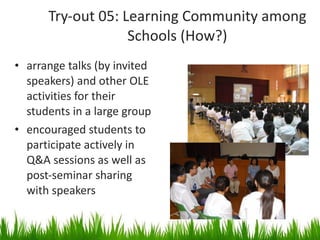 Try-out 05: Learning Community among Schools (How?) arrange talks (by invited speakers) and other OLE activities for their students in a large group encouraged students to participate actively in Q&A sessions as well as post-seminar sharing with speakers 
