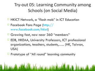 Try-out 05: Learning Community among Schools (on Social Media) HKICT Network, a “flash mob” in ICT Education Facebook Fans Page ( http:// www.facebook.com/hkict ) Growing fast, now near 360 “members” EDB, HKEAA, University Professors, ICT professional organizations, teachers, students,….. (HK, Taiwan, USA) Prototype of “All round” learning community 