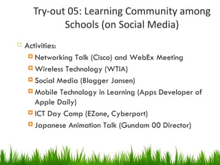 Try-out 05: Learning Community among Schools (on Social Media) Activities: Networking Talk (Cisco) and WebEx Meeting Wireless Technology (WTIA) Social Media (Blogger Jansen) Mobile Technology in Learning (Apps Developer of Apple Daily) ICT Day Camp (EZone, Cyberport) Japanese Animation Talk (Gundam 00 Director) 