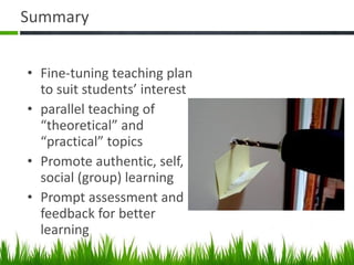 Summary Fine-tuning teaching plan to suit students’ interest parallel teaching of “theoretical” and “practical” topics Promote authentic, self, social (group) learning Prompt assessment and feedback for better learning  
