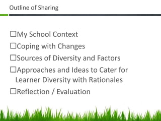 Outline of Sharing My School Context  Coping with Changes Sources of Diversity and Factors Approaches and Ideas to Cater for Learner Diversity with Rationales Reflection / Evaluation 
