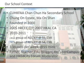 Our School Context CUHKFAA Chan Chun Ha Secondary School Chung On Estate, Ma On Shan Founded in 2000 2005 HKCEE CIT; 2007 HKAL CA 2010-2011 1 group of NSS ICT @ S5, CMI 1 group of NSS ICT @ S4, CMI 3 lessons per week, @55 mins Father, Teacher, Edu-Blogger, HKCyberCampus and HKEdCity Forum Moderator 