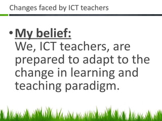 Changes faced by ICT teachers My belief: We, ICT teachers, are prepared to adapt to the change in learning and teaching paradigm. 