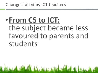 Changes faced by ICT teachers From CS to ICT: the subject became less favoured to parents and students 