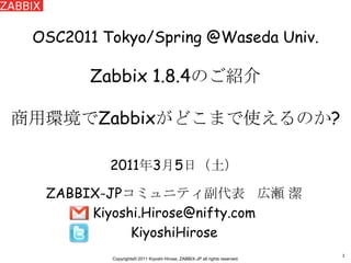 1 OSC2011 Tokyo/Spring @Waseda Univ.Zabbix 1.8.4のご紹介商用環境でZabbixがどこまで使えるのか? 2011年3月5日（土） ZABBIX-JPコミュニティ副代表   広瀬 潔 Kiyoshi.Hirose@nifty.com KiyoshiHirose 