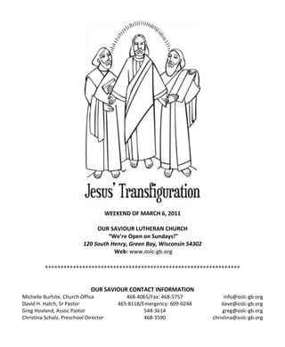 WEEKEND OF MARCH 6, 2011

                                OUR SAVIOUR LUTHERAN CHURCH
                                    “We’re Open on Sundays!”
                           120 South Henry, Green Bay, Wisconsin 54302
                                      Web: www.oslc-gb.org

          +++++++++++++++++++++++++++++++++++++++++++++++++++++++++++++++


                              OUR SAVIOUR CONTACT INFORMATION
Michelle Burhite, Church Office               468-4065/Fax: 468-5757           info@oslc-gb.org
David H. Hatch, Sr Pastor                  465-8118/Emergency: 609-0248       dave@oslc-gb.org
Greg Hovland, Assoc Pastor                           544-3614                 greg@oslc-gb.org
Christina Scholz, Preschool Director                 468-3590             christina@oslc-gb.org
 