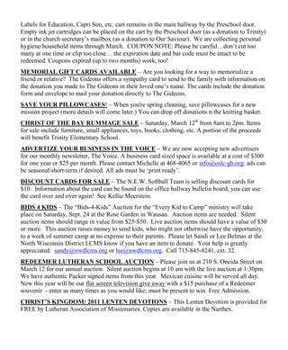 Labels for Education, Capri Sun, etc. cart remains in the main hallway by the Preschool door.
Empty ink jet cartridges can be placed on the cart by the Preschool door (as a donation to Trinity)
or in the church secretary‟s mailbox (as a donation to Our Saviour). We are collecting personal
hygiene/household items through March. COUPON NOTE: Please be careful…don‟t cut too
many at one time or clip too close… the expiration date and bar code must be intact to be
redeemed. Coupons expired (up to two months) work, too!
MEMORIAL GIFT CARDS AVAILABLE – Are you looking for a way to memorialize a
friend or relative? The Gideons offers a sympathy card to send to the family with information on
the donation you made to The Gideons in their loved one‟s name. The cards include the donation
form and envelope to mail your donation directly to The Gideons.
SAVE YOUR PILLOWCASES! – When you're spring cleaning, save pillowcases for a new
mission project (more details will come later.) You can drop off donations n the knitting basket.
CHRIST OF THE BAY RUMMAGE SALE – Saturday, March 12th from 8am to 2pm. Items
for sale include furniture, small appliances, toys, books, clothing, etc. A portion of the proceeds
will benefit Trinity Elementary School.
ADVERTIZE YOUR BUSINESS IN THE VOICE – We are now accepting new advertisers
for our monthly newsletter, The Voice. A business card sized space is available at a cost of $300
for one year or $25 per month. Please contact Michelle at 468-4065 or info@oslc-gb.org; ads can
be seasonal/short-term if desired. All ads must be „print ready‟.
DISCOUNT CARDS FOR SALE – The N.E.W. Softball Team is selling discount cards for
$10. Information about the card can be found on the office hallway bulletin board; you can use
the card over and over again! See Kellie Meerstein.
BIDS 4 KIDS – The “Bids-4-Kids” Auction for the “Every Kid to Camp” ministry will take
place on Saturday, Sept. 24 at the Rose Garden in Wausau. Auction items are needed. Silent
auction items should range in value from $25-$50. Live auction items should have a value of $50
or more. This auction raises money to send kids, who might not otherwise have the opportunity,
to a week of summer camp at no expense to their parents. Please let Sandi or Lee Belmas at the
North Wisconsin District LCMS know if you have an item to donate. Your help is greatly
appreciated. sandy@nwdlcms.org or lee@nwdlcms.org. Call 715-845-8241, ext. 32.
REDEEMER LUTHERAN SCHOOL AUCTION – Please join us at 210 S. Oneida Street on
March 12 for our annual auction. Silent auction begins at 10 am with the live auction at 1:30pm.
We have authentic Packer signed items from this year. Mexican cuisine will be served all day.
New this year will be our flat screen television give away with a $15 purchase of a Redeemer
souvenir - enter as many times as you would like; must be present to win. Free Admission.
CHRIST’S KINGDOM: 2011 LENTEN DEVOTIONS – This Lenten Devotion is provided for
FREE by Lutheran Association of Missionaries. Copies are available in the Narthex.
 