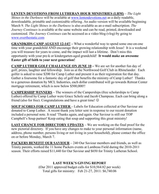 LENTEN DEVOTIONS FROM LUTHERAN HOUR MINISTRIES (LHM) – The Light
Shines in the Darkness will be available at www.lentendevotions.net as a daily readable,
downloadable, printable and customizable offering. An audio version will be available beginning
March 9. The Light Shines in the Darkness is also available as an e-mail subscription. The
Journey Continues is available at the same website and can be read, printed, downloaded and
customized. The Journey Continues can be accessed as a video blog (vlog) by going to
www.overthestatic.com
GRANDKIDS CAMP AUGUST 12-14!! – What a wonderful way to spend some one-on-one
time with your grandchild AND encourage their growing relationship with Jesus! It is a weekend
you will treasure for years to come, and the impact will last a lifetime. Don‟t miss this
opportunity with your pre-k or kindergarten-aged grandchild! It would make an awesome
Easter gift of faith to your next generation!
CAMP LUTHER GOLF CHALLENGE ON JUNE 10 – We are set for another fun day of
golf, prizes, laughter and fellowship. Join us at the Northwood Golf Club in Rhinelander. Each
golfer is asked to raise $200 for Camp Luther and present it as their registration fee that day.
Gather a foursome for a fantastic day of golf that benefits the ministry of Camp Luther! Thanks
to a generous donation by MCL Industries, each dollar contributed will go towards Retreat Center
mortgage retirement, which is now below $500,000!!
CAMPERSHIP WINNERS – The winners of the Camperships (free scholarships to Camp
Luther) offered by Camp Luther were Grace Scholz and Jacob Champeau. Each can bring along a
friend (also for free). Congratulations and have a great time! 
SOUP SCORES FOR CAMP LUTHER – Labels for Education collected at Our Saviour are
donated to Camp Luther. A recent thank you letter sent in response to our recent donation
included a personal note. It read „Thanks again, and again. Our Saviour is still our TOP
Campbell‟s Soup partner! Keep eating that soup and supporting this great ministry!
LAST CHANCE FOR DIRECTORY UPDATES – We are working on the final proof for the
new pictorial directory. If you have any changes to make to your personal information (name,
address, phone number, persons living or not living in your household), please contact the office
on or before Monday, March 7.
PACKERS BENEFIT OUR SAVIOUR – 240 Our Saviour members and friends, as well as
Trinity parents, worked the 11 home Packers events at Lambeau Field during the 2010-2011
season. Their efforts raised $11,440 for Our Saviour and $650 for Trinity Lutheran School.


                            LAST WEEK’S GIVING REPORT
                   (Our 2011 approved budget calls for $10,564.82 per week)
                     Total gifts for ministry: Feb 21-27, 2011: $6,740.06
 