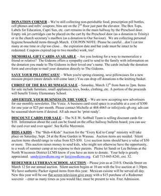 DONATION CORNER – We‟re still collecting non-perishable food, prescription pill bottles,
cell phones and mfrs‟ coupons; bins are on the 2nd floor just past the elevator. The Box Tops,
Labels for Education, Capri Sun, etc. cart remains in the main hallway by the Preschool door.
Empty ink jet cartridges can be placed on the cart by the Preschool door (as a donation to Trinity)
or in the church secretary‟s mailbox (as a donation to Our Saviour). We are collecting personal
hygiene/household items through March. COUPON NOTE: Please be careful…don‟t cut too
many at one time or clip too close… the expiration date and bar code must be intact to be
redeemed. Coupons expired (up to two months) work, too!
MEMORIAL GIFT CARDS AVAILABLE – Are you looking for a way to memorialize a
friend or relative? The Gideons offers a sympathy card to send to the family with information on
the donation you made to The Gideons in their loved one‟s name. The cards include the donation
form and envelope to mail your donation directly to The Gideons.
SAVE YOUR PILLOWCASES! – When you're spring cleaning, save pillowcases for a new
mission project (more details will come later.) You can drop off donations n the knitting basket.
CHRIST OF THE BAY RUMMAGE SALE – Saturday, March 12th from 8am to 2pm. Items
for sale include furniture, small appliances, toys, books, clothing, etc. A portion of the proceeds
will benefit Trinity Elementary School.
ADVERTIZE YOUR BUSINESS IN THE VOICE – We are now accepting new advertisers
for our monthly newsletter, The Voice. A business card sized space is available at a cost of $300
for one year or $25 per month. Please contact Michelle at 468-4065 or info@oslc-gb.org; ads can
be seasonal/short-term if desired. All ads must be „print ready‟.
DISCOUNT CARDS FOR SALE – The N.E.W. Softball Team is selling discount cards for
$10. Information about the card can be found on the office hallway bulletin board; you can use
the card over and over again! See Kellie Meerstein.
BIDS 4 KIDS – The “Bids-4-Kids” Auction for the “Every Kid to Camp” ministry will take
place on Saturday, Sept. 24 at the Rose Garden in Wausau. Auction items are needed. Silent
auction items should range in value from $25-$50. Live auction items should have a value of $50
or more. This auction raises money to send kids, who might not otherwise have the opportunity,
to a week of summer camp at no expense to their parents. Please let Sandi or Lee Belmas at the
North Wisconsin District LCMS know if you have an item to donate. Your help is greatly
appreciated. sandy@nwdlcms.org or lee@nwdlcms.org. Call 715-845-8241, ext. 32.
REDEEMER LUTHERAN SCHOOL AUCTION – Please join us at 210 S. Oneida Street on
March 12 for our annual auction. Silent auction begins at 10 am with the live auction at 1:30pm.
We have authentic Packer signed items from this year. Mexican cuisine will be served all day.
New this year will be our flat screen television give away with a $15 purchase of a Redeemer
souvenir - enter as many times as you would like; must be present to win. Free Admission.
 