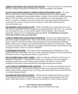 CHRIST’S KINGDOM: 2011 LENTEN DEVOTIONS – This Lenten Devotion is provided for
FREE by Lutheran Association of Missionaries. Copies are available in the Narthex.

LENTEN DEVOTIONS FROM LUTHERAN HOUR MINISTRIES (LHM) – The Light
Shines in the Darkness will be available at www.lentendevotions.net as a daily readable,
downloadable, printable and customizable offering. An audio version will be available beginning
March 9. The Light Shines in the Darkness is also available as an e-mail subscription. The
Journey Continues is available at the same website and can be read, printed, downloaded and
customized. The Journey Continues can be accessed as a video blog (vlog) by going to
www.overthestatic.com
GRANDKIDS CAMP AUGUST 12-14!! – What a wonderful way to spend some one-on-one
time with your grandchild AND encourage their growing relationship with Jesus! It is a weekend
you will treasure for years to come, and the impact will last a lifetime. Don‟t miss this
opportunity with your pre-k or kindergarten-aged grandchild! It would make an awesome
Easter gift of faith to your next generation!
CAMP LUTHER GOLF CHALLENGE ON JUNE 10 – We are set for another fun day of
golf, prizes, laughter and fellowship. Join us at the Northwood Golf Club in Rhinelander. Each
golfer is asked to raise $200 for Camp Luther and present it as their registration fee that day.
Gather a foursome for a fantastic day of golf that benefits the ministry of Camp Luther! Thanks
to a generous donation by MCL Industries, each dollar contributed will go towards Retreat Center
mortgage retirement, which is now below $500,000!!
CAMPERSHIP WINNERS – The winners of the Camperships (free scholarships to Camp
Luther) offered by Camp Luther were Grace Scholz and Jacob Champeau. Each can bring along a
friend (also for free). Congratulations and have a great time! 
SOUP SCORES FOR CAMP LUTHER – Labels for Education collected at Our Saviour are
donated to Camp Luther. A recent thank you letter sent in response to our recent donation
included a personal note. It read „Thanks again, and again. Our Saviour is still our TOP
Campbell‟s Soup partner! Keep eating that soup and supporting this great ministry!
LAST CHANCE FOR DIRECTORY UPDATES – We are working on the final proof for the
new pictorial directory. If you have any changes to make to your personal information (name,
address, phone number, persons living or not living in your household), please contact the office
on or before Monday, March 7.
PACKERS BENEFIT OUR SAVIOUR – 240 Our Saviour members and friends, as well as
Trinity parents, worked the 11 home Packers events at Lambeau Field during the 2010-2011
season. Their efforts raised $11,440 for Our Saviour and $650 for Trinity Lutheran School.


                            LAST WEEK’S GIVING REPORT
                   (Our 2011 approved budget calls for $10,564.82 per week)
 
