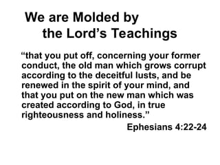 We are Molded by
the Lord’s Teachings
“that you put off, concerning your former
conduct, the old man which grows corrupt
according to the deceitful lusts, and be
renewed in the spirit of your mind, and
that you put on the new man which was
created according to God, in true
righteousness and holiness.”
Ephesians 4:22-24
 