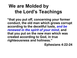 We are Molded by
the Lord’s Teachings
“that you put off, concerning your former
conduct, the old man which grows corrupt
according to the deceitful lusts, and be
renewed in the spirit of your mind, and
that you put on the new man which was
created according to God, in true
righteousness and holiness.”
Ephesians 4:22-24
 