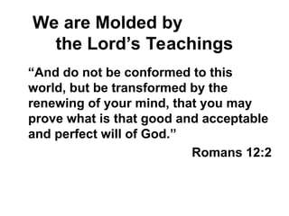 We are Molded by
the Lord’s Teachings
“And do not be conformed to this
world, but be transformed by the
renewing of your mind, that you may
prove what is that good and acceptable
and perfect will of God.”
Romans 12:2
 