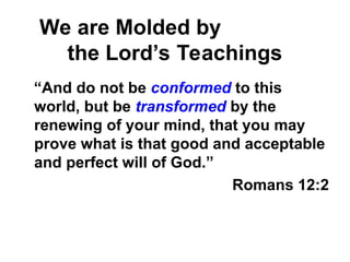 We are Molded by
the Lord’s Teachings
“And do not be conformed to this
world, but be transformed by the
renewing of your mind, that you may
prove what is that good and acceptable
and perfect will of God.”
Romans 12:2
 