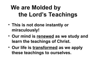 We are Molded by
the Lord’s Teachings
• This is not done instantly or
miraculously!
• Our mind is renewed as we study and
learn the teachings of Christ.
• Our life is transformed as we apply
these teachings to ourselves.
 