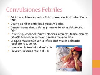 Convulsiones Febriles
• Crisis convulsiva asociada a fiebre, en ausencia de infección de
SNC
• Ocurre en niños entre los 3 meses y 5 años.
• Generalmente dentro de las primeras 24 horas del proceso
febril
• Las crisis pueden ser tónicas, clónicas, atonicas, tónico-clónicas
(55 a 94%)de corta duración y rápida recuperación.
• La causa mas común son la infecciones virales del tracto
respiratorio superior.
• Herencia : Autosómica dominante
• Prevalencia varia entre 2 al 5 %
 