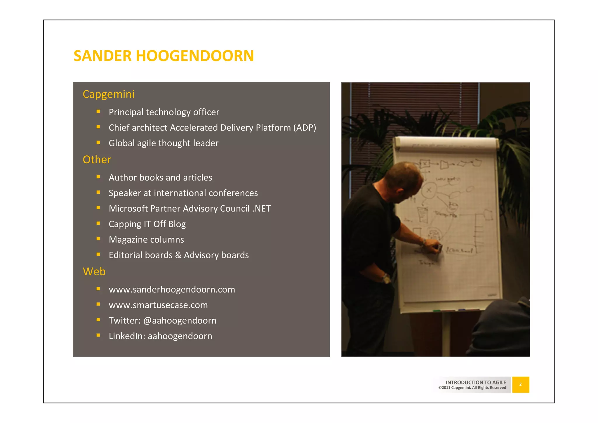 SANDER HOOGENDOORN

Capgemini
      Principal technology officer
      Chief architect Accelerated Delivery Platform (ADP)
      Global agile thought leader
Other
      Author books and articles
      Speaker at international conferences
      Microsoft Partner Advisory Council .NET
      Capping IT Off Blog
      Magazine columns
      Editorial boards & Advisory boards
Web
      www.sanderhoogendoorn.com
      www.smartusecase.com
      Twitter: @aahoogendoorn
      LinkedIn: aahoogendoorn



                                                                INTRODUCTION TO AGILE              2
                                                            ©2011 Capgemini. All Rights Reserved
 