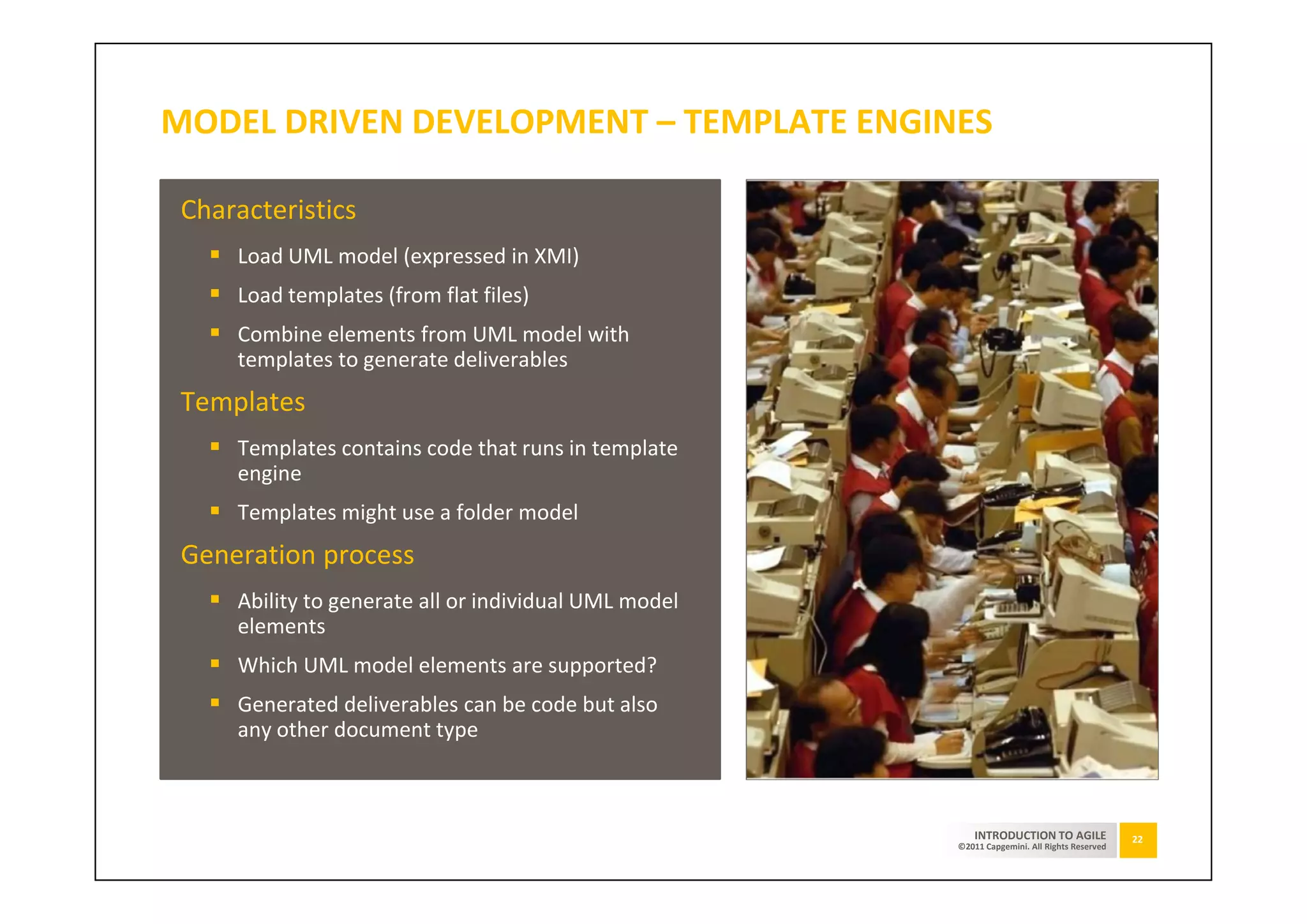 MODEL DRIVEN DEVELOPMENT – TEMPLATE ENGINES

 Characteristics
     Load UML model (expressed in XMI)
     Load templates (from flat files)
     Combine elements from UML model with
     templates to generate deliverables
 Templates
     Templates contains code that runs in template
     engine
     Templates might use a folder model
 Generation process
     Ability to generate all or individual UML model
     elements
     Which UML model elements are supported?
     Generated deliverables can be code but also
     any other document type



                                                           INTRODUCTION TO AGILE              22
                                                       ©2011 Capgemini. All Rights Reserved
 