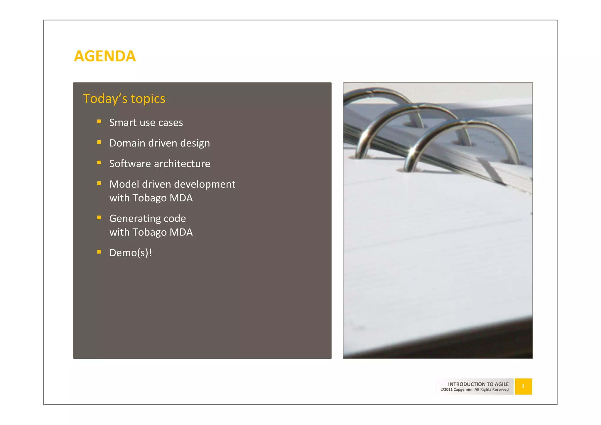 AGENDA

Today’s topics
    Smart use cases
    Domain driven design
    Software architecture
    Model driven development
    with Tobago MDA
    Generating code
    with Tobago MDA
    Demo(s)!




                                   INTRODUCTION TO AGILE              3
                               ©2011 Capgemini. All Rights Reserved
 