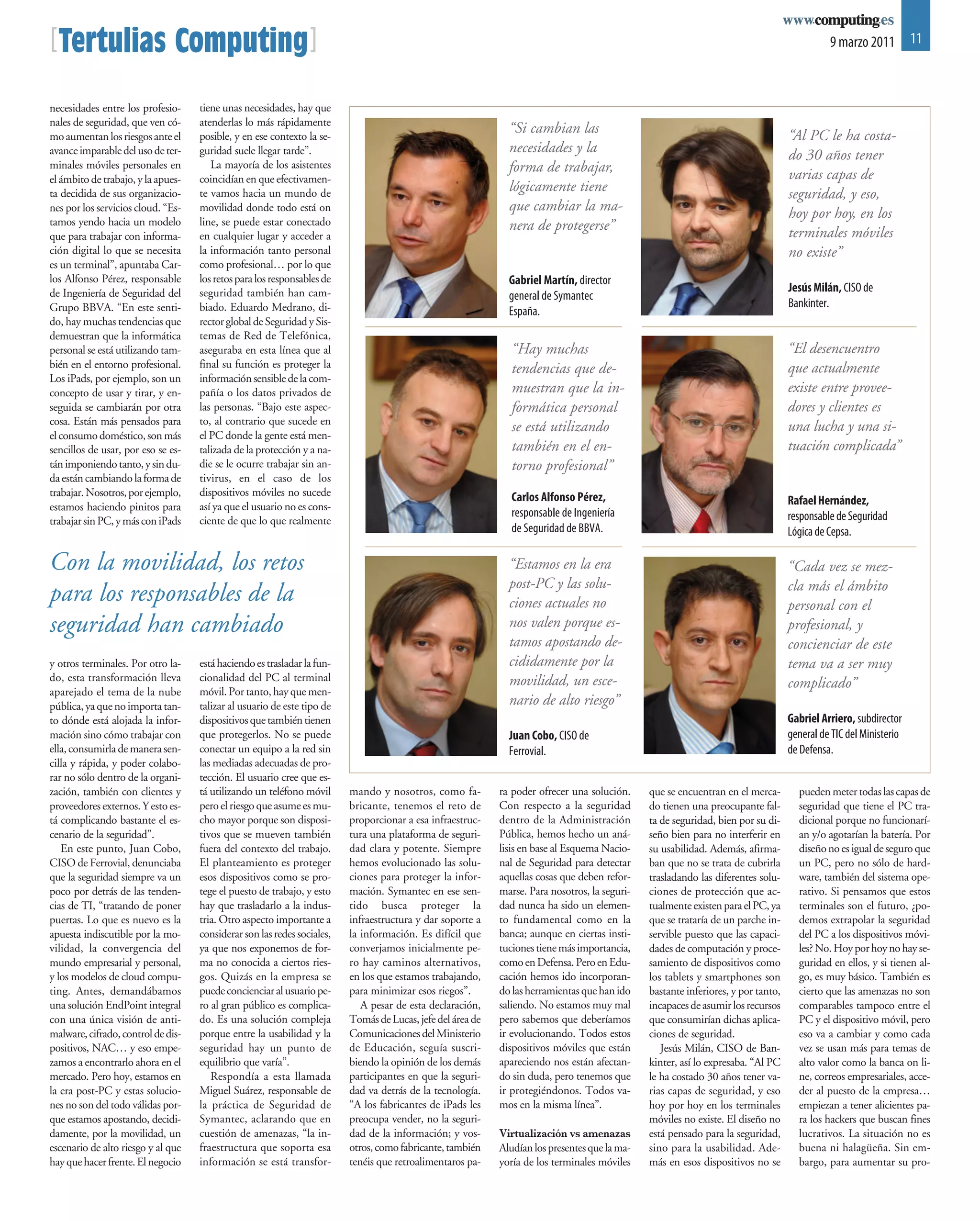 [Tertulias Computing]                                                                                                                                                                        9 marzo 2011 11



necesidades entre los profesio-     tiene unas necesidades, hay que
nales de seguridad, que ven có-     atenderlas lo más rápidamente
mo aumentan los riesgos ante el     posible, y en ese contexto la se-
                                                                                                              “Si cambian las                                                      “Al PC le ha costa-
avance imparable del uso de ter-    guridad suele llegar tarde”.                                              necesidades y la                                                     do 30 años tener
minales móviles personales en          La mayoría de los asistentes                                           forma de trabajar,
el ámbito de trabajo, y la apues-   coincidían en que efectivamen-                                                                                                                 varias capas de
ta decidida de sus organizacio-     te vamos hacia un mundo de
                                                                                                              lógicamente tiene                                                    seguridad, y eso,
nes por los servicios cloud. “Es-   movilidad donde todo está on                                              que cambiar la ma-                                                   hoy por hoy, en los
tamos yendo hacia un modelo         line, se puede estar conectado                                            nera de protegerse”
que para trabajar con informa-      en cualquier lugar y acceder a                                                                                                                 terminales móviles
ción digital lo que se necesita     la información tanto personal                                                                                                                  no existe”
es un terminal”, apuntaba Car-      como profesional… por lo que
los Alfonso Pérez, responsable      los retos para los responsables de                                        Gabriel Martín, director
de Ingeniería de Seguridad del      seguridad también han cam-                                                                                                                     Jesús Milán, CISO de
                                                                                                              general de Symantec
Grupo BBVA. “En este senti-         biado. Eduardo Medrano, di-                                                                                                                    Bankinter.
                                                                                                              España.
do, hay muchas tendencias que       rector global de Seguridad y Sis-
demuestran que la informática       temas de Red de Telefónica,
personal se está utilizando tam-    aseguraba en esta línea que al                                             “Hay muchas                                                         “El desencuentro
bién en el entorno profesional.     final su función es proteger la                                            tendencias que de-                                                  que actualmente
Los iPads, por ejemplo, son un      información sensible de la com-
concepto de usar y tirar, y en-     pañía o los datos privados de                                              muestran que la in-                                                 existe entre provee-
seguida se cambiarán por otra       las personas. “Bajo este aspec-                                            formática personal                                                  dores y clientes es
cosa. Están más pensados para       to, al contrario que sucede en
                                                                                                               se está utilizando                                                  una lucha y una si-
el consumo doméstico, son más       el PC donde la gente está men-
sencillos de usar, por eso se es-   talizada de la protección y a na-                                          también en el en-                                                   tuación complicada”
tán imponiendo tanto, y sin du-     die se le ocurre trabajar sin an-                                          torno profesional”
da están cambiando la forma de      tivirus, en el caso de los
trabajar. Nosotros, por ejemplo,    dispositivos móviles no sucede                                             Carlos Alfonso Pérez,
estamos haciendo pinitos para       así ya que el usuario no es cons-                                                                                                              Rafael Hernández,
                                                                                                               responsable de Ingeniería                                           responsable de Seguridad
trabajar sin PC, y más con iPads    ciente de que lo que realmente
                                                                                                               de Seguridad de BBVA.                                               Lógica de Cepsa.

Con la movilidad, los retos                                                                                   “Estamos en la era                                                   “Cada vez se mez-
                                                                                                              post-PC y las solu-                                                  cla más el ámbito
para los responsables de la                                                                                   ciones actuales no                                                   personal con el
seguridad han cambiado                                                                                        nos valen porque es-                                                 profesional, y
                                                                                                              tamos apostando de-                                                  concienciar de este
y otros terminales. Por otro la-    está haciendo es trasladar la fun-                                        cididamente por la                                                   tema va a ser muy
do, esta transformación lleva       cionalidad del PC al terminal                                             movilidad, un esce-
                                    móvil. Por tanto, hay que men-
                                                                                                                                                                                   complicado”
aparejado el tema de la nube
pública, ya que no importa tan-     talizar al usuario de este tipo de                                        nario de alto riesgo”
to dónde está alojada la infor-     dispositivos que también tienen                                                                                                                Gabriel Arriero, subdirector
mación sino cómo trabajar con       que protegerlos. No se puede                                              Juan Cobo, CISO de                                                   general de TIC del Ministerio
ella, consumirla de manera sen-     conectar un equipo a la red sin                                           Ferrovial.                                                           de Defensa.
cilla y rápida, y poder colabo-     las mediadas adecuadas de pro-
rar no sólo dentro de la organi-    tección. El usuario cree que es-
zación, también con clientes y      tá utilizando un teléfono móvil      mando y nosotros, como fa-         ra poder ofrecer una solución.     que se encuentran en el merca-        pueden meter todas las capas de
proveedores externos. Y esto es-    pero el riesgo que asume es mu-      bricante, tenemos el reto de       Con respecto a la seguridad        do tienen una preocupante fal-        seguridad que tiene el PC tra-
tá complicando bastante el es-      cho mayor porque son disposi-        proporcionar a esa infraestruc-    dentro de la Administración        ta de seguridad, bien por su di-      dicional porque no funcionarí-
cenario de la seguridad”.           tivos que se mueven también          tura una plataforma de seguri-     Pública, hemos hecho un aná-       seño bien para no interferir en       an y/o agotarían la batería. Por
   En este punto, Juan Cobo,        fuera del contexto del trabajo.      dad clara y potente. Siempre       lisis en base al Esquema Nacio-    su usabilidad. Además, afirma-        diseño no es igual de seguro que
CISO de Ferrovial, denunciaba       El planteamiento es proteger         hemos evolucionado las solu-       nal de Seguridad para detectar     ban que no se trata de cubrirla       un PC, pero no sólo de hard-
que la seguridad siempre va un      esos dispositivos como se pro-       ciones para proteger la infor-     aquellas cosas que deben refor-    trasladando las diferentes solu-      ware, también del sistema ope-
poco por detrás de las tenden-      tege el puesto de trabajo, y esto    mación. Symantec en ese sen-       marse. Para nosotros, la seguri-   ciones de protección que ac-          rativo. Si pensamos que estos
cias de TI, “tratando de poner      hay que trasladarlo a la indus-      tido busca proteger la             dad nunca ha sido un elemen-       tualmente existen para el PC, ya      terminales son el futuro, ¿po-
puertas. Lo que es nuevo es la      tria. Otro aspecto importante a      infraestructura y dar soporte a    to fundamental como en la          que se trataría de un parche in-      demos extrapolar la seguridad
apuesta indiscutible por la mo-     considerar son las redes sociales,   la información. Es difícil que     banca; aunque en ciertas insti-    servible puesto que las capaci-       del PC a los dispositivos móvi-
vilidad, la convergencia del        ya que nos exponemos de for-         converjamos inicialmente pe-       tuciones tiene más importancia,    dades de computación y proce-         les? No. Hoy por hoy no hay se-
mundo empresarial y personal,       ma no conocida a ciertos ries-       ro hay caminos alternativos,       como en Defensa. Pero en Edu-      samiento de dispositivos como         guridad en ellos, y si tienen al-
y los modelos de cloud compu-       gos. Quizás en la empresa se         en los que estamos trabajando,     cación hemos ido incorporan-       los tablets y smartphones son         go, es muy básico. También es
ting. Antes, demandábamos           puede concienciar al usuario pe-     para minimizar esos riegos”.       do las herramientas que han ido    bastante inferiores, y por tanto,     cierto que las amenazas no son
una solución EndPoint integral      ro al gran público es complica-         A pesar de esta declaración,    saliendo. No estamos muy mal       incapaces de asumir los recursos      comparables tampoco entre el
con una única visión de anti-       do. Es una solución compleja         Tomás de Lucas, jefe del área de   pero sabemos que deberíamos        que consumirían dichas aplica-        PC y el dispositivo móvil, pero
malware, cifrado, control de dis-   porque entre la usabilidad y la      Comunicaciones del Ministerio      ir evolucionando. Todos estos      ciones de seguridad.                  eso va a cambiar y como cada
positivos, NAC… y eso empe-         seguridad hay un punto de            de Educación, seguía suscri-       dispositivos móviles que están        Jesús Milán, CISO de Ban-          vez se usan más para temas de
zamos a encontrarlo ahora en el     equilibrio que varía”.               biendo la opinión de los demás     apareciendo nos están afectan-     kinter, así lo expresaba. “Al PC      alto valor como la banca on li-
mercado. Pero hoy, estamos en          Respondía a esta llamada          participantes en que la seguri-    do sin duda, pero tenemos que      le ha costado 30 años tener va-       ne, correos empresariales, acce-
la era post-PC y estas solucio-     Miguel Suárez, responsable de        dad va detrás de la tecnología.    ir protegiéndonos. Todos va-       rias capas de seguridad, y eso        der al puesto de la empresa…
nes no son del todo válidas por-    la práctica de Seguridad de          “A los fabricantes de iPads les    mos en la misma línea”.            hoy por hoy en los terminales         empiezan a tener alicientes pa-
que estamos apostando, decidi-      Symantec, aclarando que en           preocupa vender, no la seguri-                                        móviles no existe. El diseño no       ra los hackers que buscan fines
damente, por la movilidad, un       cuestión de amenazas, “la in-        dad de la información; y vos-      Virtualización vs amenazas         está pensado para la seguridad,       lucrativos. La situación no es
escenario de alto riesgo y al que   fraestructura que soporta esa        otros, como fabricante, también    Aludían los presentes que la ma-   sino para la usabilidad. Ade-         buena ni halagüeña. Sin em-
hay que hacer frente. El negocio    información se está transfor-        tenéis que retroalimentaros pa-    yoría de los terminales móviles    más en esos dispositivos no se        bargo, para aumentar su pro-
 