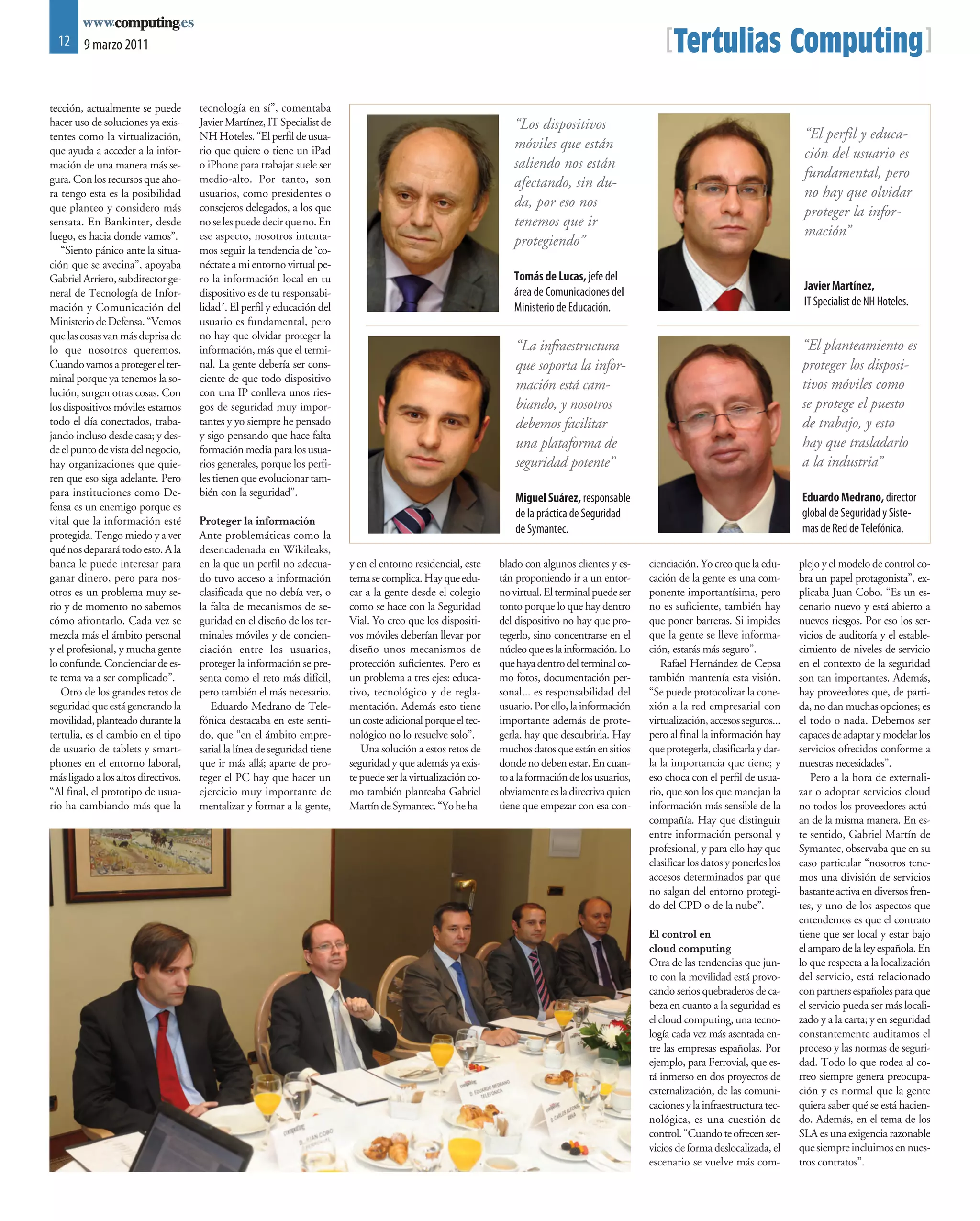 12 9 marzo 2011                                                                                                                                       [Tertulias Computing]
tección, actualmente se puede        tecnología en sí”, comentaba
hacer uso de soluciones ya exis-     Javier Martínez, IT Specialist de                                            “Los dispositivos
tentes como la virtualización,       NH Hoteles. “El perfil de usua-                                                                                                                       “El perfil y educa-
que ayuda a acceder a la infor-      rio que quiere o tiene un iPad
                                                                                                                  móviles que están
                                                                                                                                                                                           ción del usuario es
mación de una manera más se-         o iPhone para trabajar suele ser                                             saliendo nos están
gura. Con los recursos que aho-      medio-alto. Por tanto, son                                                                                                                            fundamental, pero
                                                                                                                  afectando, sin du-
ra tengo esta es la posibilidad      usuarios, como presidentes o                                                                                                                          no hay que olvidar
que planteo y considero más          consejeros delegados, a los que                                              da, por eso nos
                                                                                                                                                                                           proteger la infor-
sensata. En Bankinter, desde         no se les puede decir que no. En                                             tenemos que ir
luego, es hacia donde vamos”.        ese aspecto, nosotros intenta-                                                                                                                        mación”
                                                                                                                  protegiendo”
   “Siento pánico ante la situa-     mos seguir la tendencia de ‘co-
ción que se avecina”, apoyaba        néctate a mi entorno virtual pe-
Gabriel Arriero, subdirector ge-     ro la información local en tu                                                Tomás de Lucas, jefe del
                                                                                                                  área de Comunicaciones del                                               Javier Martínez,
neral de Tecnología de Infor-        dispositivo es de tu responsabi-
mación y Comunicación del            lidad´. El perfil y educación del                                            Ministerio de Educación.                                                 IT Specialist de NH Hoteles.
Ministerio de Defensa. “Vemos        usuario es fundamental, pero
que las cosas van más deprisa de     no hay que olvidar proteger la
lo que nosotros queremos.            información, más que el termi-                                                “La infraestructura                                                    “El planteamiento es
Cuando vamos a proteger el ter-      nal. La gente debería ser cons-                                               que soporta la infor-                                                  proteger los disposi-
minal porque ya tenemos la so-       ciente de que todo dispositivo
lución, surgen otras cosas. Con      con una IP conlleva unos ries-
                                                                                                                   mación está cam-                                                       tivos móviles como
los dispositivos móviles estamos     gos de seguridad muy impor-                                                   biando, y nosotros                                                     se protege el puesto
todo el día conectados, traba-       tantes y yo siempre he pensado                                                debemos facilitar                                                      de trabajo, y esto
jando incluso desde casa; y des-     y sigo pensando que hace falta
de el punto de vista del negocio,    formación media para los usua-                                                una plataforma de                                                      hay que trasladarlo
hay organizaciones que quie-         rios generales, porque los perfi-                                             seguridad potente”                                                     a la industria”
ren que eso siga adelante. Pero      les tienen que evolucionar tam-
para instituciones como De-          bién con la seguridad”.                                                                                                                              Eduardo Medrano, director
                                                                                                                   Miguel Suárez, responsable
fensa es un enemigo porque es
                                                                                                                   de la práctica de Seguridad                                            global de Seguridad y Siste-
vital que la información esté        Proteger la información
protegida. Tengo miedo y a ver       Ante problemáticas como la
                                                                                                                   de Symantec.                                                           mas de Red de Telefónica.
qué nos deparará todo esto. A la     desencadenada en Wikileaks,
banca le puede interesar para        en la que un perfil no adecua-       y en el entorno residencial, este    blado con algunos clientes y es-     cienciación. Yo creo que la edu-      plejo y el modelo de control co-
ganar dinero, pero para nos-         do tuvo acceso a información         tema se complica. Hay que edu-       tán proponiendo ir a un entor-       cación de la gente es una com-        bra un papel protagonista”, ex-
otros es un problema muy se-         clasificada que no debía ver, o      car a la gente desde el colegio      no virtual. El terminal puede ser    ponente importantísima, pero          plicaba Juan Cobo. “Es un es-
rio y de momento no sabemos          la falta de mecanismos de se-        como se hace con la Seguridad        tonto porque lo que hay dentro       no es suficiente, también hay         cenario nuevo y está abierto a
cómo afrontarlo. Cada vez se         guridad en el diseño de los ter-     Vial. Yo creo que los dispositi-     del dispositivo no hay que pro-      que poner barreras. Si impides        nuevos riesgos. Por eso los ser-
mezcla más el ámbito personal        minales móviles y de concien-        vos móviles deberían llevar por      tegerlo, sino concentrarse en el     que la gente se lleve informa-        vicios de auditoría y el estable-
y el profesional, y mucha gente      ciación entre los usuarios,          diseño unos mecanismos de            núcleo que es la información. Lo     ción, estarás más seguro”.            cimiento de niveles de servicio
lo confunde. Concienciar de es-      proteger la información se pre-      protección suficientes. Pero es      que haya dentro del terminal co-        Rafael Hernández de Cepsa          en el contexto de la seguridad
te tema va a ser complicado”.        senta como el reto más difícil,      un problema a tres ejes: educa-      mo fotos, documentación per-         también mantenía esta visión.         son tan importantes. Además,
   Otro de los grandes retos de      pero también el más necesario.       tivo, tecnológico y de regla-        sonal... es responsabilidad del      “Se puede protocolizar la cone-       hay proveedores que, de parti-
seguridad que está generando la         Eduardo Medrano de Tele-          mentación. Además esto tiene         usuario. Por ello, la información    xión a la red empresarial con         da, no dan muchas opciones; es
movilidad, planteado durante la      fónica destacaba en este senti-      un coste adicional porque el tec-    importante además de prote-          virtualización, accesos seguros...    el todo o nada. Debemos ser
tertulia, es el cambio en el tipo    do, que “en el ámbito empre-         nológico no lo resuelve solo”.       gerla, hay que descubrirla. Hay      pero al final la información hay      capaces de adaptar y modelar los
de usuario de tablets y smart-       sarial la línea de seguridad tiene      Una solución a estos retos de     muchos datos que están en sitios     que protegerla, clasificarla y dar-   servicios ofrecidos conforme a
phones en el entorno laboral,        que ir más allá; aparte de pro-      seguridad y que además ya exis-      donde no deben estar. En cuan-       la la importancia que tiene; y        nuestras necesidades”.
más ligado a los altos directivos.   teger el PC hay que hacer un         te puede ser la virtualización co-   to a la formación de los usuarios,   eso choca con el perfil de usua-         Pero a la hora de externali-
“Al final, el prototipo de usua-     ejercicio muy importante de          mo también planteaba Gabriel         obviamente es la directiva quien     rio, que son los que manejan la       zar o adoptar servicios cloud
rio ha cambiando más que la          mentalizar y formar a la gente,      Martín de Symantec. “Yo he ha-       tiene que empezar con esa con-       información más sensible de la        no todos los proveedores actú-
                                                                                                                                                    compañía. Hay que distinguir          an de la misma manera. En es-
                                                                                                                                                    entre información personal y          te sentido, Gabriel Martín de
                                                                                                                                                    profesional, y para ello hay que      Symantec, observaba que en su
                                                                                                                                                    clasificar los datos y ponerles los   caso particular “nosotros tene-
                                                                                                                                                    accesos determinados par que          mos una división de servicios
                                                                                                                                                    no salgan del entorno protegi-        bastante activa en diversos fren-
                                                                                                                                                    do del CPD o de la nube”.             tes, y uno de los aspectos que
                                                                                                                                                                                          entendemos es que el contrato
                                                                                                                                                    El control en                         tiene que ser local y estar bajo
                                                                                                                                                    cloud computing                       el amparo de la ley española. En
                                                                                                                                                    Otra de las tendencias que jun-       lo que respecta a la localización
                                                                                                                                                    to con la movilidad está provo-       del servicio, está relacionado
                                                                                                                                                    cando serios quebraderos de ca-       con partners españoles para que
                                                                                                                                                    beza en cuanto a la seguridad es      el servicio pueda ser más locali-
                                                                                                                                                    el cloud computing, una tecno-        zado y a la carta; y en seguridad
                                                                                                                                                    logía cada vez más asentada en-       constantemente auditamos el
                                                                                                                                                    tre las empresas españolas. Por       proceso y las normas de seguri-
                                                                                                                                                    ejemplo, para Ferrovial, que es-      dad. Todo lo que rodea al co-
                                                                                                                                                    tá inmerso en dos proyectos de        rreo siempre genera preocupa-
                                                                                                                                                    externalización, de las comuni-       ción y es normal que la gente
                                                                                                                                                    caciones y la infraestructura tec-    quiera saber qué se está hacien-
                                                                                                                                                    nológica, es una cuestión de          do. Además, en el tema de los
                                                                                                                                                    control. “Cuando te ofrecen ser-      SLA es una exigencia razonable
                                                                                                                                                    vicios de forma deslocalizada, el     que siempre incluimos en nues-
                                                                                                                                                    escenario se vuelve más com-          tros contratos”.
 