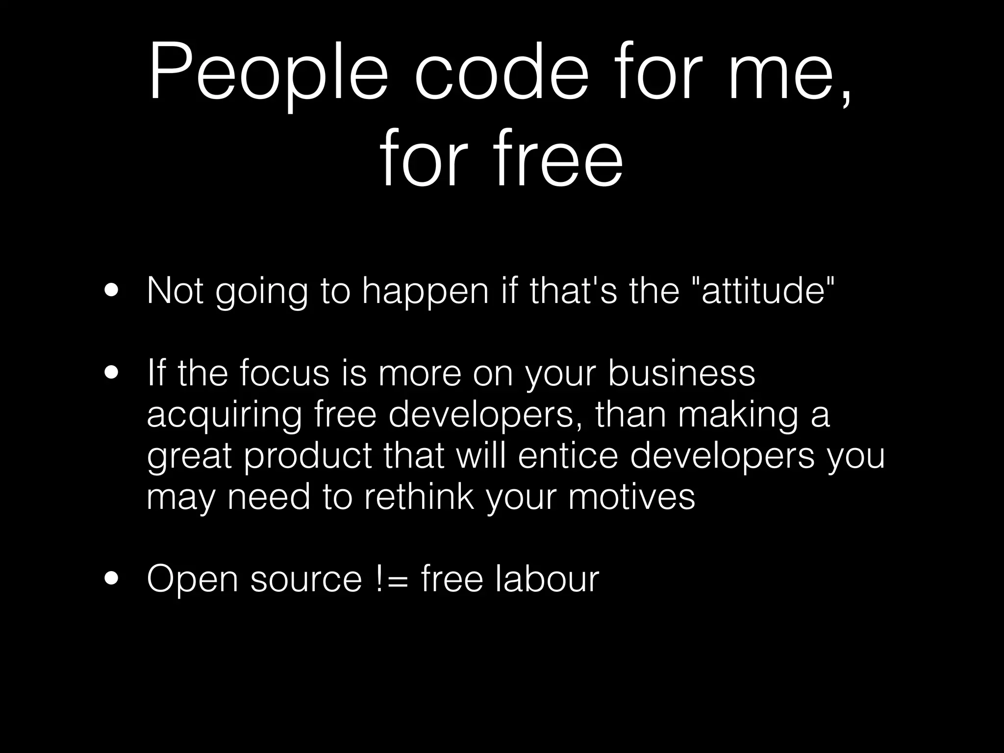 People code for me,
        for free
• Not going to happen if that's the "attitude"

• If the focus is more on your business
  acquiring free developers, than making a
  great product that will entice developers you
  may need to rethink your motives

• Open source != free labour
 