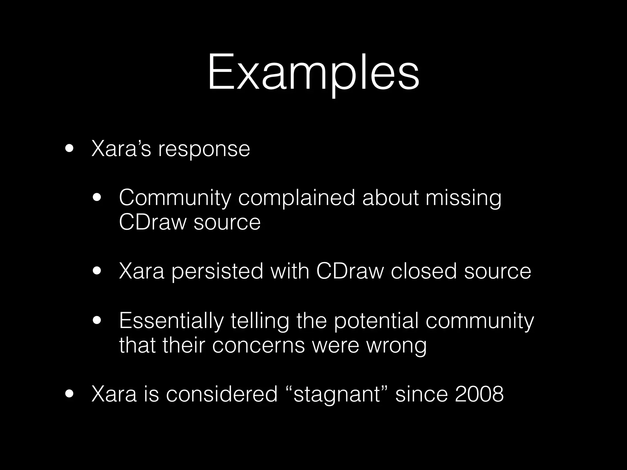 Examples
• Xara’s response

  • Community complained about missing
    CDraw source

  • Xara persisted with CDraw closed source

  • Essentially telling the potential community
    that their concerns were wrong

• Xara is considered “stagnant” since 2008
 