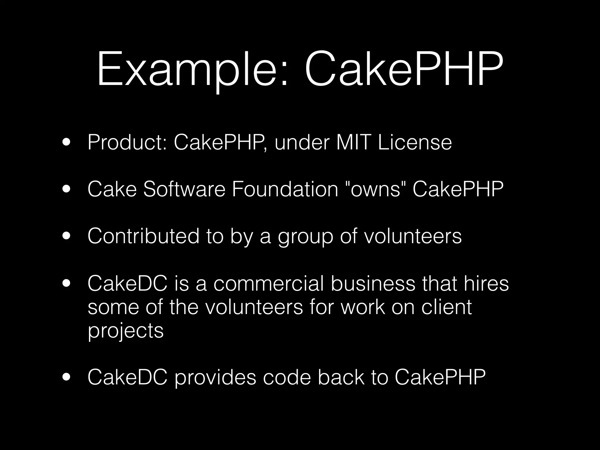 Example: CakePHP
• Product: CakePHP, under MIT License

• Cake Software Foundation "owns" CakePHP

• Contributed to by a group of volunteers

• CakeDC is a commercial business that hires
  some of the volunteers for work on client
  projects

• CakeDC provides code back to CakePHP
 