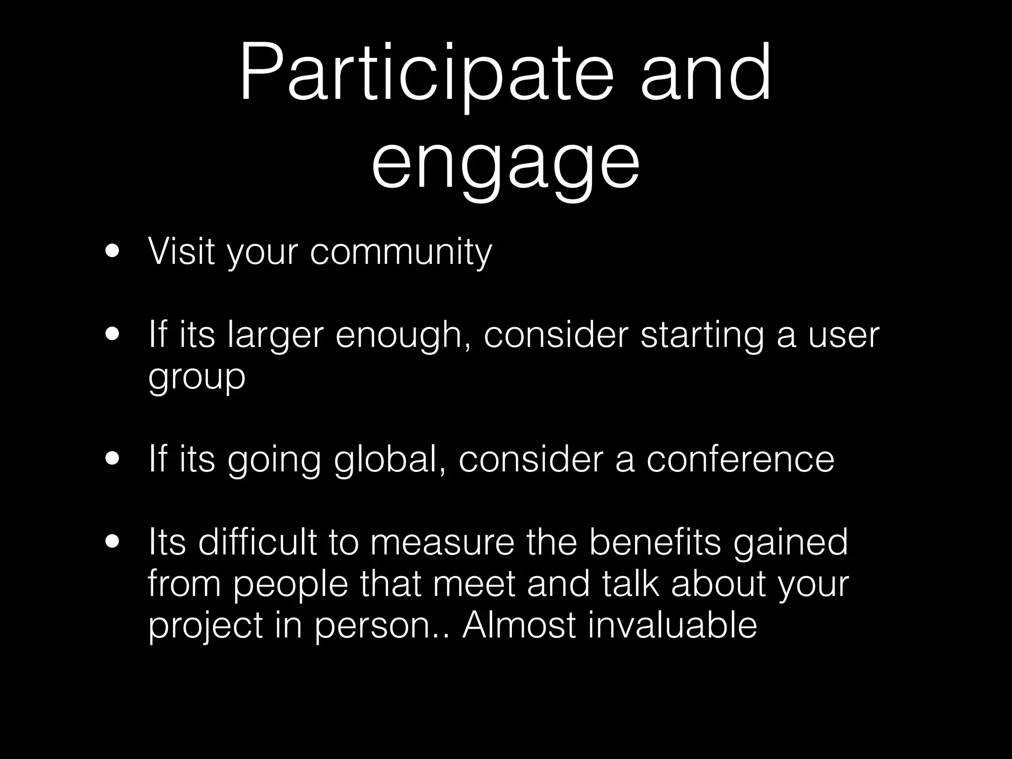 Participate and
            engage
• Visit your community

• If its larger enough, consider starting a user
  group

• If its going global, consider a conference

• Its difficult to measure the benefits gained
  from people that meet and talk about your
  project in person.. Almost invaluable
 