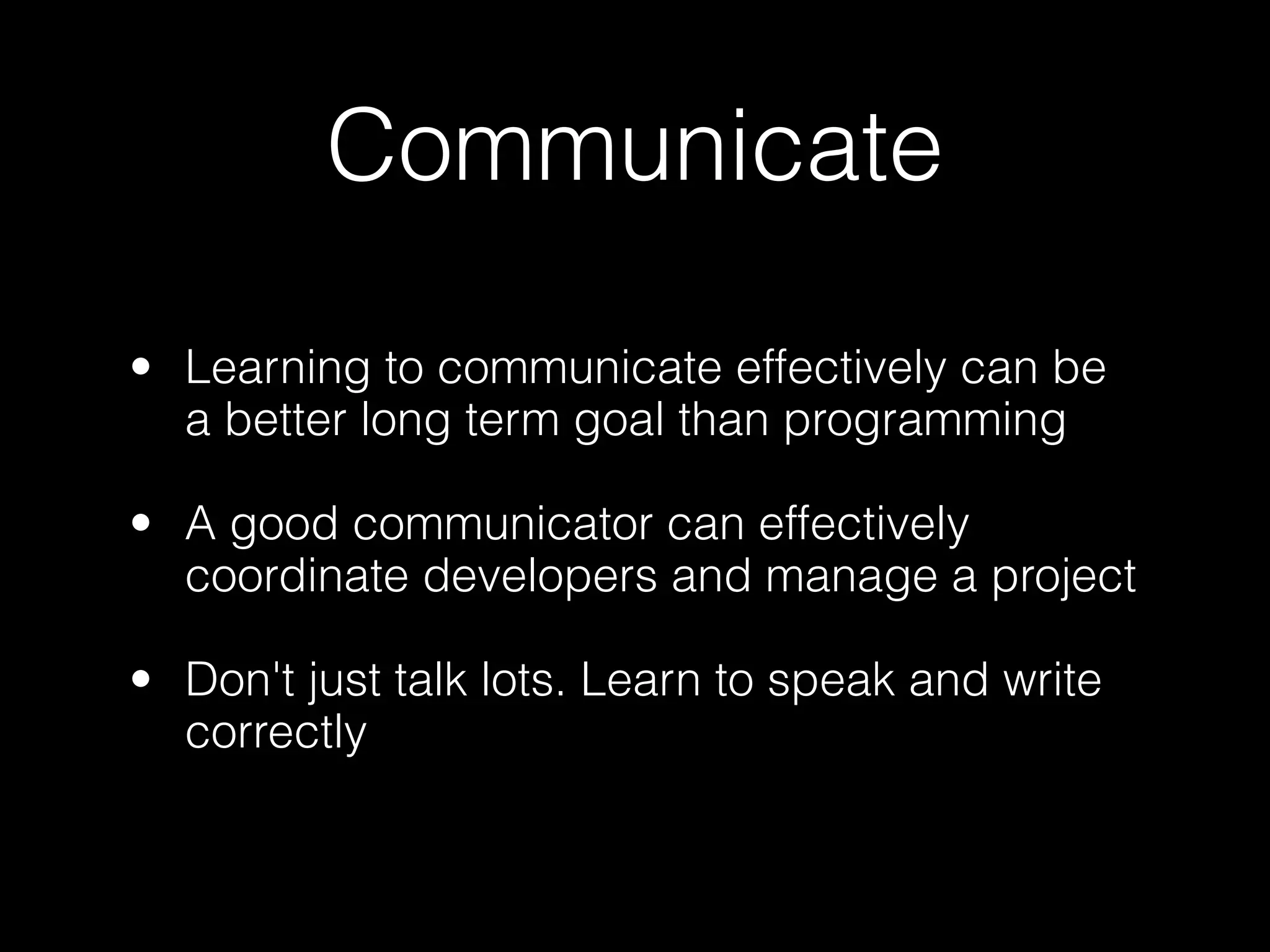 Communicate

• Learning to communicate effectively can be
  a better long term goal than programming

• A good communicator can effectively
  coordinate developers and manage a project

• Don't just talk lots. Learn to speak and write
  correctly
 