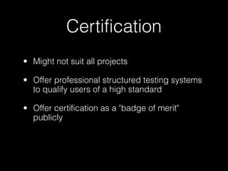 Certification
• Might not suit all projects

• Offer professional structured testing systems
  to qualify users of a high standard

• Offer certification as a "badge of merit"
  publicly
                                  Achievement Unlocked
                                  Zend Certified Engineer


                                  Achievement Unlocked
                                  Certification for CakePHP 1.3
 