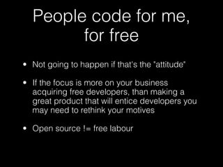 People code for me,
        for free
• Not going to happen if that's the "attitude"

• If the focus is more on your business
  acquiring free developers, than making a
  great product that will entice developers you
  may need to rethink your motives

• Open source != free labour
 