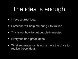 The idea is enough
• I have a great idea

• Someone will help me bring it to fruition

• This is not how to get people interested

• Everyone had great ideas

• What separates us, is some have the drive to
  realise those ideas
 
