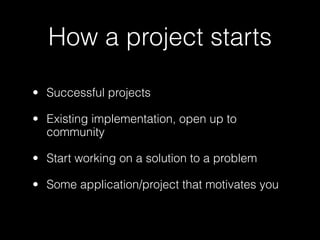 How a project starts

• Successful projects

• Existing implementation, open up to
  community

• Start working on a solution to a problem

• Some application/project that motivates you
 