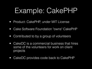 Example: CakePHP
• Product: CakePHP, under MIT License

• Cake Software Foundation "owns" CakePHP

• Contributed to by a group of volunteers

• CakeDC is a commercial business that hires
  some of the volunteers for work on client
  projects

• CakeDC provides code back to CakePHP
 