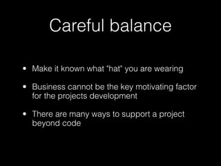 Careful balance

• Make it known what "hat" you are wearing

• Business cannot be the key motivating factor
  for the projects development

• There are many ways to support a project
  beyond code
 