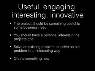 Useful, engaging,
 interesting, innovative
• The project should be something useful to
  some business need

• You should have a personal interest in the
  projects goal

• Solve an existing problem, or solve an old
  problem in an interesting way

• Create something new
 