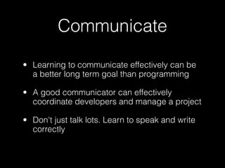 Communicate

• Learning to communicate effectively can be
  a better long term goal than programming

• A good communicator can effectively
  coordinate developers and manage a project

• Don't just talk lots. Learn to speak and write
  correctly
 