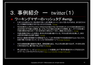 ３．事例紹介 ー twitter（１）
 ワーキングマザーのハッシュタグ #wmjp
  たまには以前のように3時4時まで思いっきり残業した～い、なんて思っちゃうのは、まだまだWM
  としての働き方を確立できてないからだろうなあ。 #wmjp
  今日仕事のシンポジウムみたいのなかなか地元でないので行きたかったけど従兄弟先約でじじ
  ばばが空かず子連れは無理。あーどうしても子連れは仕事だけが無理。あー。すべての仕事に
  子連れ概念があればいーのに託児当たり前ならいーのに。愚痴ごめんなさい。 #wmjp
  今週も残業が多かった旦那は、昨日も今日も眠り続けている。平日は思う存分仕事して、休日
  は思う存分眠れる旦那に嫉妬。 #wmjp
  昨日は１歳娘の保育園クラス懇談会でした。「この１年の我が子の成長を話そう」というところで、
  全員で親バカ大会になって、もーこういうの大好き(*^o^*) #wmjp #hoikuen

  今月は経営会議付議案件が数本、資格試験もある。でも三月は落ち着けるはず。やりきれば先
  に何かあるかな。駆け抜けるしかないっ #wmjp

  申し込みました(^^)。 RT @1995consultant: 2/3木講演します「育児休業後のキャリアを支えるネ
  ットワーク」-ソフトウエアジャパン2011 http://t.co/7z0c5RL #wmjp #wlb_cafe




             Copyright(c) 2010,2011 1995consultant.com. All right reserved.   10
 