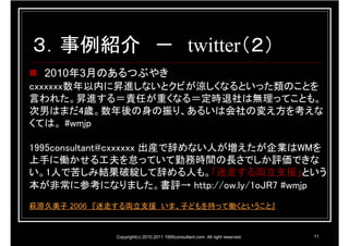 ３．事例紹介 － twitter（２）
  2010年3月のあるつぶやき
cxxxxxx数年以内に昇進しないとクビが涼しくなるといった類のことを
言われた。昇進する＝責任が重くなる＝定時退社は無理ってことも。
次男はまだ4歳。数年後の身の振り、あるいは会社の変え方を考えな
くては。 #wmjp

1995consultant@cxxxxxx 出産で辞めない人が増えたが企業はWMを
上手に働かせる工夫を怠っていて勤務時間の長さでしか評価できな
い。1人で苦しみ結果破綻して辞める人も。「迷走する両立支援」という
本が非常に参考になりました。書評→ http://ow.ly/1oJR7 #wmjp
萩原久美子 2006 『迷走する両立支援 いま、子どもを持って働くということ』


             Copyright(c) 2010,2011 1995consultant.com. All right reserved.   11
 