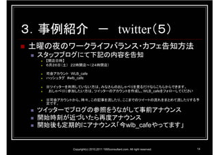 ３．事例紹介 － twitter（５）
土曜の夜のワークライフバランス・カフェ告知方法
  スタッフブログにて下記の内容を告知
   【開店日時】
   ６月２６日（土） ２２時開店～（２４時閉店）

   司会アカウント WLB_cafe
   ハッシュタグ #wlb_cafe

   ※ツイッターを利用していない方は、みなさんのおしゃべりを見るだけならこちらからできます。
    おしゃべりに参加したい方は、ツイッターのアカウントを作成し、WLB_cafeをフォローしてください

   ※司会アカウントから、時々、この記事を流したり、ここまでのツイートの流れをまとめて流したりする予
   定です。

  ツイッターでブログの参照をうながして事前アナウンス
  開始時刻が近づいたら再度アナウンス
  開始後も定期的にアナウンス「今wlb_cafeやってます」


             Copyright(c) 2010,2011 1995consultant.com. All right reserved.   14
 