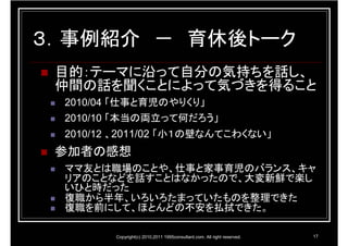３．事例紹介 － 育休後トーク
 目的：テーマに沿って自分の気持ちを話し、
 仲間の話を聞くことによって気づきを得ること
 2010/04 「仕事と育児のやりくり」
 2010/10 「本当の両立って何だろう」
 2010/12 、2011/02 「小１の壁なんてこわくない」
 参加者の感想
 ママ友とは職場のことや、仕事と家事育児のバランス、キャ
 リアのことなどを話すことはなかったので、大変新鮮で楽し
 いひと時だった
 復職から半年、いろいろたまっていたものを整理できた
 復職を前にして、ほとんどの不安を払拭できた。

        Copyright(c) 2010,2011 1995consultant.com. All right reserved.   17
 