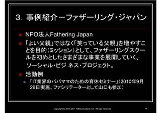 ３．事例紹介－ファザーリング・ジャパン

 NPO法人Fathering Japan
 「よい父親」ではなく「笑っている父親」を増やすこ
 とを目的（ミッション）として、ファザーリングスクー
 ルを初めとしたさまざまな事業を展開していく、
 ソーシャル・ビジ ネス・プロジェクト。
 活動例
  「IT業界のパパママのための育休セミナー」（2010年9月
  29日実施、ファシリテーターとして山口も参加）



         Copyright(c) 2010,2011 1995consultant.com. All right reserved.   18
 
