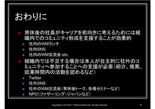 おわりに
 育休後の社員がキャリアを前向きに考えるためには組
 織内でのコミュニティ形成を支援することが効果的
 社内のWMランチ
 社内SNS
 社内のWM交流会 etc.
 組織内では不足する場合は本人が自主的に社外のコ
 ミュニティへ参加することへの支援が必要（紹介、推薦、
 就業時間内の活動を認めるなど）
 Twitter
 社外SNS
 社外のWM交流会（育休後トーク、各種セミナーなど）
 NPO（ファザーリング・ジャパンなど）

        Copyright(c) 2010,2011 1995consultant.com. All right reserved.   19
 