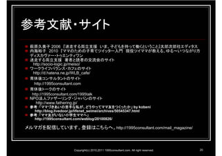 参考文献・サイト
 萩原久美子 2006 『迷走する両立支援 いま、子どもを持って働くということ』太郎次郎社エディタス
 内海裕子 2010 『ママのための子育てツイッター入門 現役ツイママが教える、ゆる～いつながり方
 ディスカヴァー・トゥエンティワン
 迷走する両立支援 著者と読者の交流会のサイト
  http://socio-logic.jp/meiso/
 ワークライフバランス・カフェのサイト
  http://d.hatena.ne.jp/WLB_cafe/
 育休後コンサルタントのサイト
  http://1995consultant.com
 育休後トークのサイト
  http://1995consultant.com/1995talk
 NPO法人ファザーリング・ジャパンのサイト
   http://www.fathering.jp/
 参考：「ママづきあいの苦手な私が、どうやってママ友をつくったか」
 参考：「ママづきあいの苦手な私が、どうやってママ友をつくったか」 by kobeni
  http://blog.livedoor.jp/lifenet_seimei/archives/50545347.html
 参考：「ママ友がいない小学生ママへ」
  http://1995consultant.com/weblog/20100826/

メルマガを配信しています。登録はこちらへ。http://1995consultant.com/mail_magazine/



                         Copyright(c) 2010,2011 1995consultant.com. All right reserved.   20
 