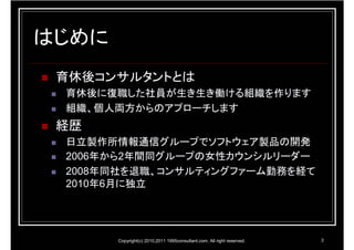 はじめに
 育休後コンサルタントとは
 育休後に復職した社員が生き生き働ける組織を作ります
 組織、個人両方からのアプローチします
 経歴
 日立製作所情報通信グループでソフトウェア製品の開発
 2006年から2年間同グループの女性カウンシルリーダー
 2008年同社を退職、コンサルティングファーム勤務を経て
 2010年6月に独立




       Copyright(c) 2010,2011 1995consultant.com. All right reserved.   3
 