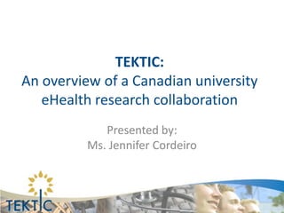 TEKTIC:
An overview of a Canadian university
   eHealth research collaboration
             Presented by:
          Ms. Jennifer Cordeiro
 