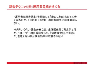 課金テクニック⑤：運用者目線を捨てる


 ・運用者は行き詰まりを懸念して「後のこと」を先だって考
 えがちだが、「目の前」に注目しなければ売上には繋がら
 ない。

 ・ARPU・DAU・課金分布など、全体図を見て考えがちだ
 が、１ユーザーの目線に立って、「何故課金をしたくなる
 か」を考えない限り課金効率は改善されない




                            BANEXJAPAN 2006-2010
 
