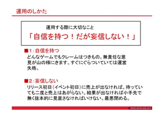 運用のしかた

      運用する際に大切なこと

  「自信を持つ！だが妄信しない！」
 ■１：自信を持つ
  どんなゲームでもクレームはつきもの。無責任な意
  見が山の様にきます。すぐにぐらついていては運営
  失格。

 ■２：妄信しない
  リリース初日（イベント初日）に売上が出なければ、待ってい
  ても二度と売上はあがらない。結果が出なければ小手先で
  無く抜本的に見直さなければいけない。最悪閉める。
                            BANEXJAPAN 2006-2010
 